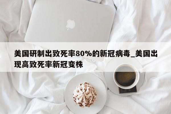 美国研制出致死率80%的新冠病毒_美国出现高致死率新冠变株