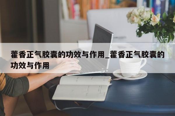 藿香正气胶囊的功效与作用_藿香正气胶囊的功效与作用